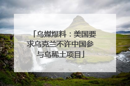 乌媒爆料：美国要求乌克兰不许中国参与乌稀土项目