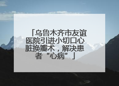 乌鲁木齐市友谊医院引进小切口心脏换瓣术，解决患者“心病”