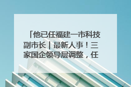 他已任福建一市科技副市长｜最新人事！三家国企领导层调整，任免多位政法系统干部