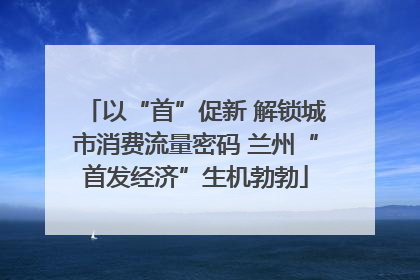 以“首”促新 解锁城市消费流量密码 兰州“首发经济”生机勃勃