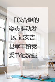 以奔跑的姿态推动发展 记安吉县孝丰镇党委书记沈强