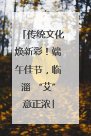 传统文化焕新彩！端午佳节，临淄 “艾”意正浓