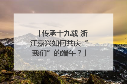 传承十九载 浙江嘉兴如何共庆“我们”的端午？
