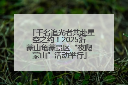 千名追光者共赴星空之约！2025沂蒙山龟蒙景区“夜爬蒙山”活动举行