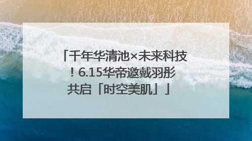 千年华清池×未来科技！6.15华帝邀戴羽彤共启「时空美肌」