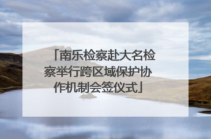 南乐检察赴大名检察举行跨区域保护协作机制会签仪式