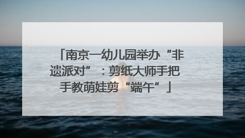 南京一幼儿园举办“非遗派对”：剪纸大师手把手教萌娃剪“端午”