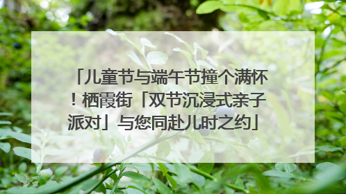 儿童节与端午节撞个满怀！栖霞街「双节沉浸式亲子派对」与您同赴儿时之约