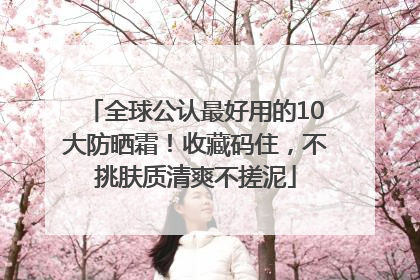 全球公认最好用的10大防晒霜！收藏码住，不挑肤质清爽不搓泥