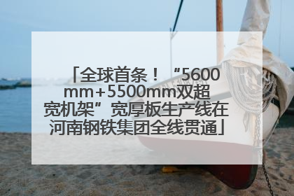 全球首条！“5600mm+5500mm双超宽机架”宽厚板生产线在河南钢铁集团全线贯通