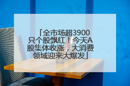 全市场超3900只个股飘红！今天A股集体收涨，大消费领域迎来大爆发