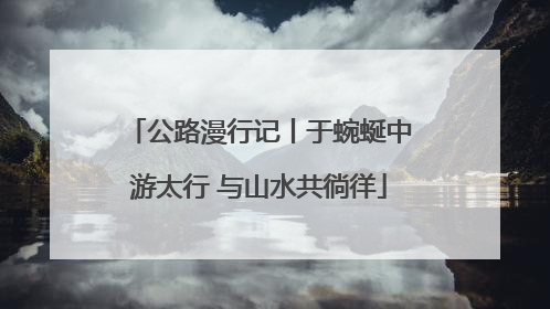 公路漫行记丨于蜿蜒中游太行 与山水共徜徉