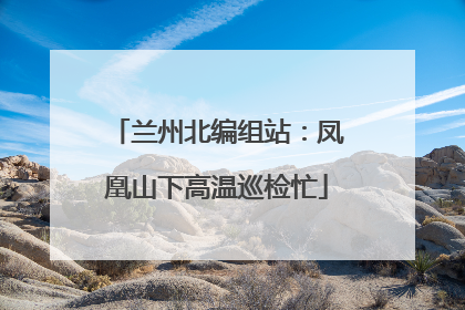 兰州北编组站：凤凰山下高温巡检忙