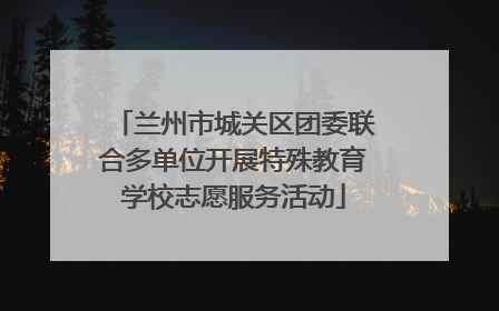 兰州市城关区团委联合多单位开展特殊教育学校志愿服务活动