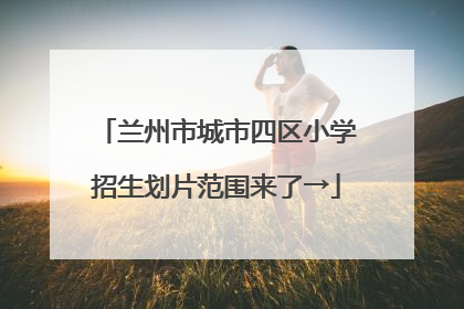 兰州市城市四区小学招生划片范围来了→