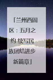 兰州西固区：五月之约 续写民族团结进步新篇章