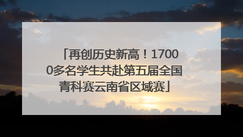 再创历史新高！17000多名学生共赴第五届全国青科赛云南省区域赛