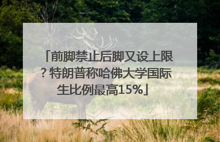 前脚禁止后脚又设上限？特朗普称哈佛大学国际生比例最高15%