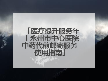 医疗提升服务年丨永州市中心医院中药代煎邮寄服务使用指南