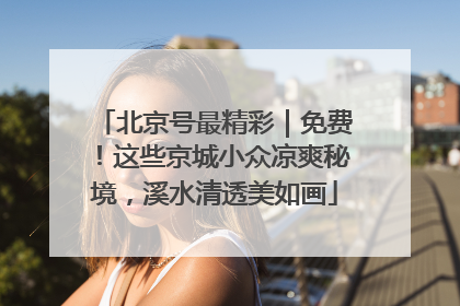 北京号最精彩｜免费！这些京城小众凉爽秘境，溪水清透美如画