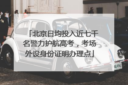 北京日均投入近七千名警力护航高考，考场外设身份证明办理点