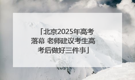 北京2025年高考落幕 老师建议考生高考后做好三件事