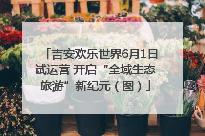 吉安欢乐世界6月1日试运营 开启“全域生态旅游”新纪元（图）