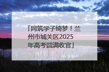 同筑学子绮梦！兰州市城关区2025年高考圆满收官