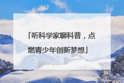 听科学家聊科普，点燃青少年创新梦想