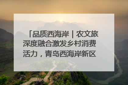 品质西海岸｜农文旅深度融合激发乡村消费活力，青岛西海岸新区的乡村振兴实践