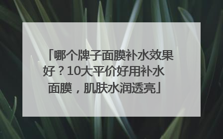 哪个牌子面膜补水效果好？10大平价好用补水面膜，肌肤水润透亮
