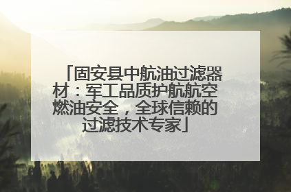固安县中航油过滤器材：军工品质护航航空燃油安全，全球信赖的过滤技术专家