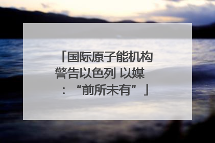 国际原子能机构警告以色列 以媒：“前所未有”