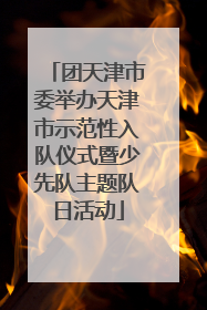 团天津市委举办天津市示范性入队仪式暨少先队主题队日活动