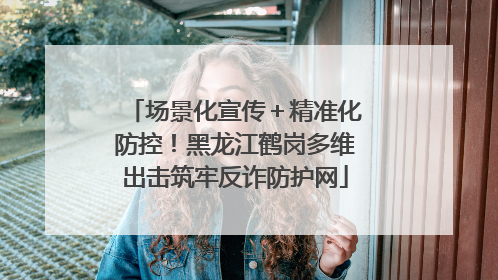 场景化宣传＋精准化防控！黑龙江鹤岗多维出击筑牢反诈防护网