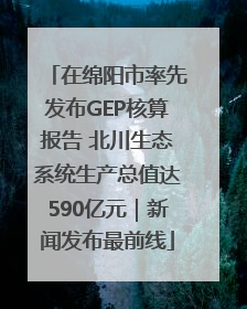 在绵阳市率先发布GEP核算报告 北川生态系统生产总值达590亿元｜新闻发布最前线