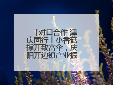 对口合作 津庆同行丨小香菇撑开致富伞，庆阳开边镇产业振兴有“蘑”力