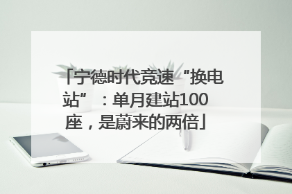 宁德时代竞速“换电站”：单月建站100座，是蔚来的两倍