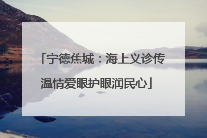 宁德蕉城：海上义诊传温情爱眼护眼润民心