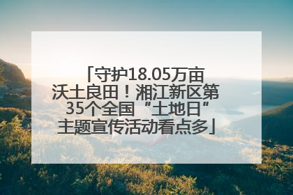 守护18.05万亩沃土良田！湘江新区第35个全国“土地日”主题宣传活动看点多