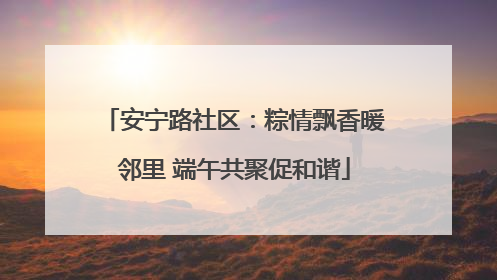 安宁路社区：粽情飘香暖邻里 端午共聚促和谐