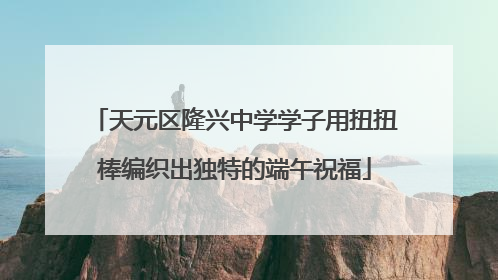 天元区隆兴中学学子用扭扭棒编织出独特的端午祝福