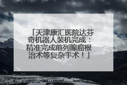 天津康汇医院达芬奇机器人装机完成：精准完成前列腺癌根治术等复杂手术！