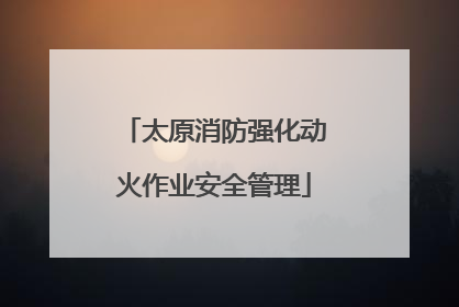 太原消防强化动火作业安全管理