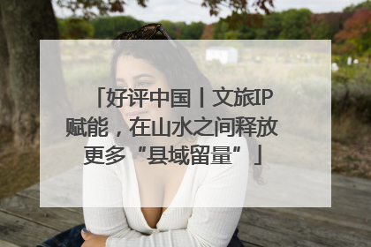好评中国丨文旅IP赋能，在山水之间释放更多“县域留量”
