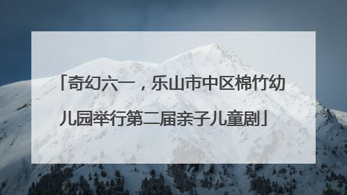 奇幻六一，乐山市中区棉竹幼儿园举行第二届亲子儿童剧
