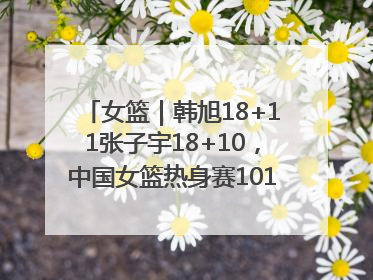 女篮｜韩旭18+11张子宇18+10，中国女篮热身赛101比92胜日本