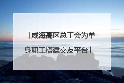 威海高区总工会为单身职工搭建交友平台