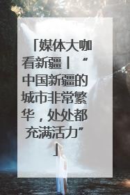 媒体大咖看新疆丨“中国新疆的城市非常繁华，处处都充满活力”