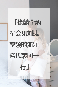 徐麟李炳军会见刘捷率领的浙江省代表团一行
